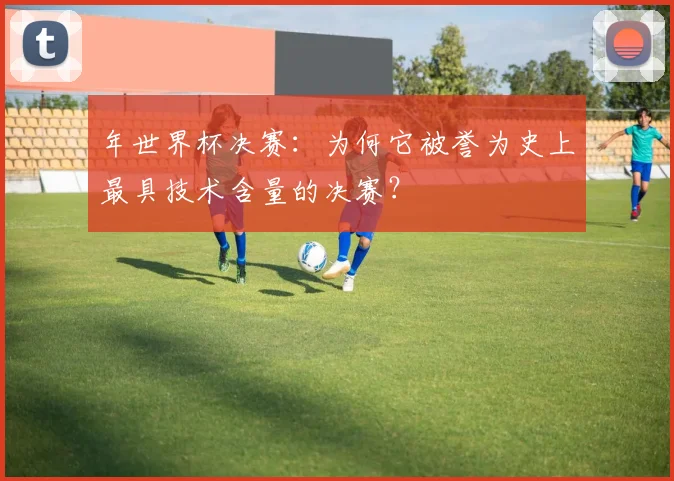 年世界杯决赛：为何它被誉为史上最具技术含量的决赛？