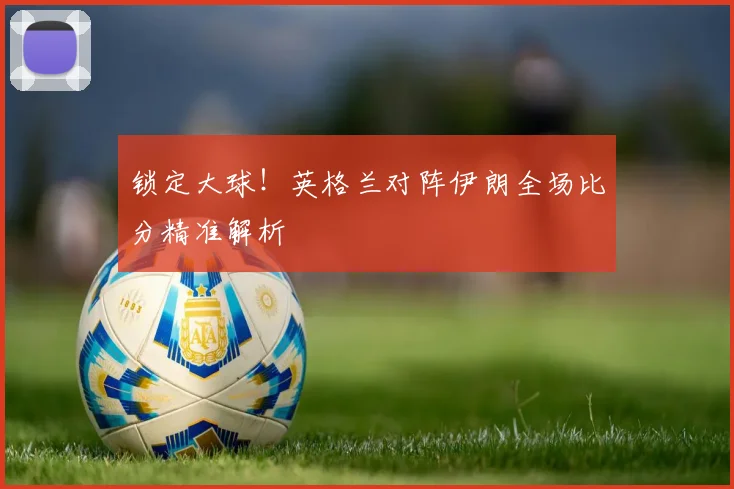 锁定大球!英格兰对阵伊朗全场比分精准解析