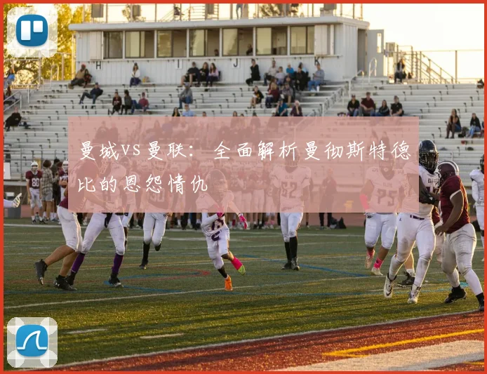 曼城vs曼联：全面解析曼彻斯特德比的恩怨情仇