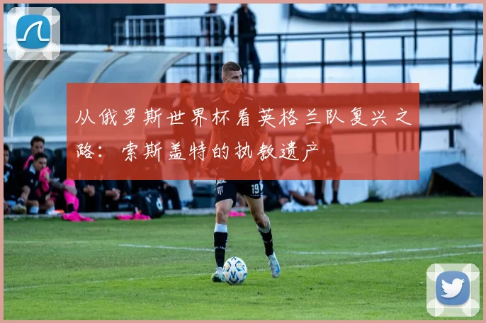 从俄罗斯世界杯看英格兰队复兴之路：索斯盖特的执教遗产