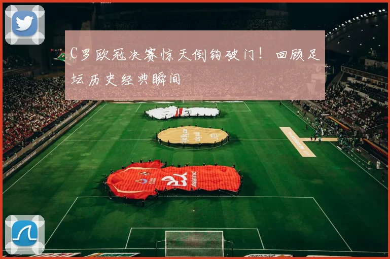 C罗欧冠决赛惊天倒钩破门！回顾足坛历史经典瞬间