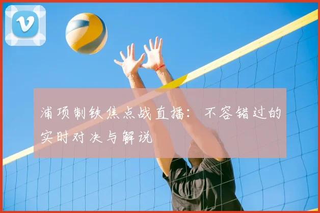 浦项制铁焦点战直播:不容错过的实时对决与解说