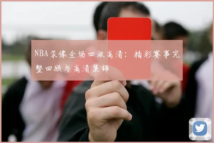 NBA录像全场回放高清：精彩赛事完整回顾与高清集锦