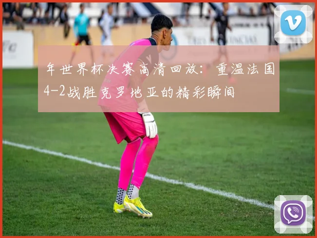 年世界杯决赛高清回放：重温法国4-2战胜克罗地亚的精彩瞬间