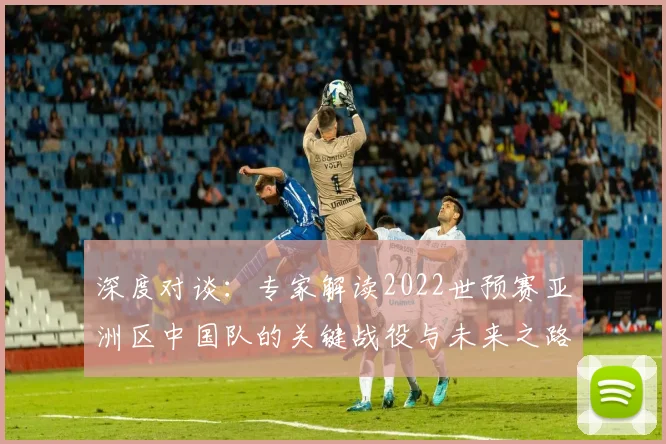 深度对谈：专家解读2022世预赛亚洲区中国队的关键战役与未来之路