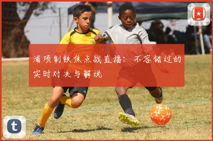 浦项制铁焦点战直播:不容错过的实时对决与解说