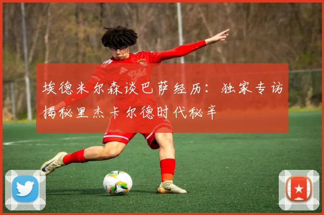 埃德米尔森谈巴萨经历：独家专访揭秘里杰卡尔德时代秘辛