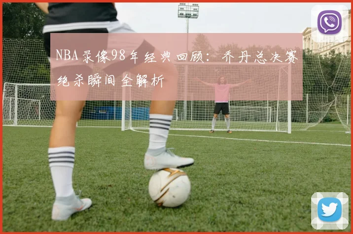 NBA录像98年经典回顾：乔丹总决赛绝杀瞬间全解析