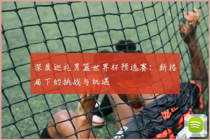 深度巡礼男篮世界杯预选赛：新格局下的挑战与机遇