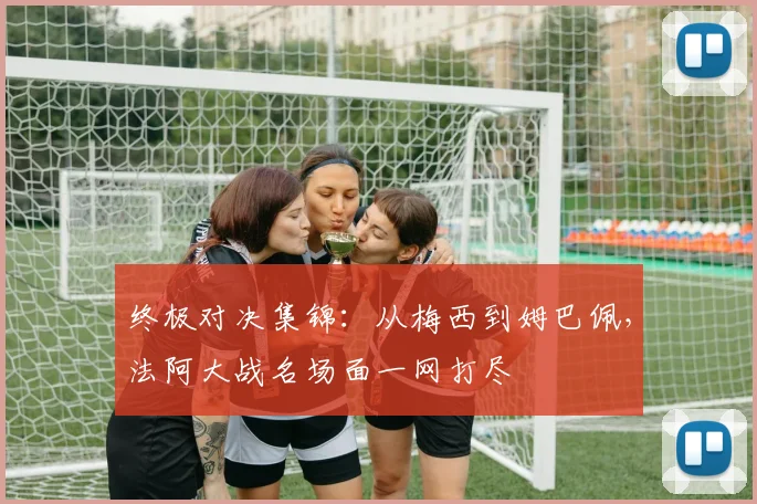 终极对决集锦：从梅西到姆巴佩，法阿大战名场面一网打尽