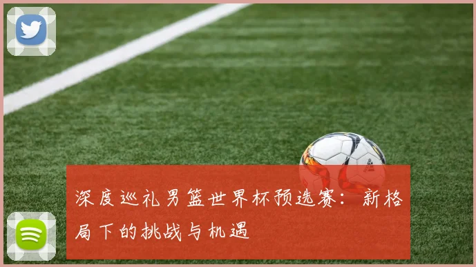 深度巡礼男篮世界杯预选赛：新格局下的挑战与机遇