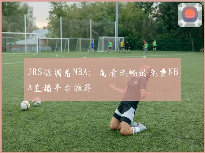 JRS低调看NBA：高清流畅的免费NBA直播平台推荐