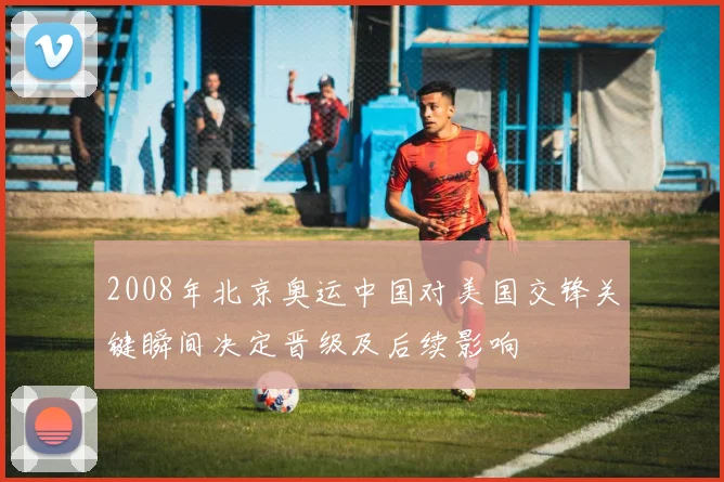 2008年北京奥运中国对美国交锋关键瞬间决定晋级及后续影响