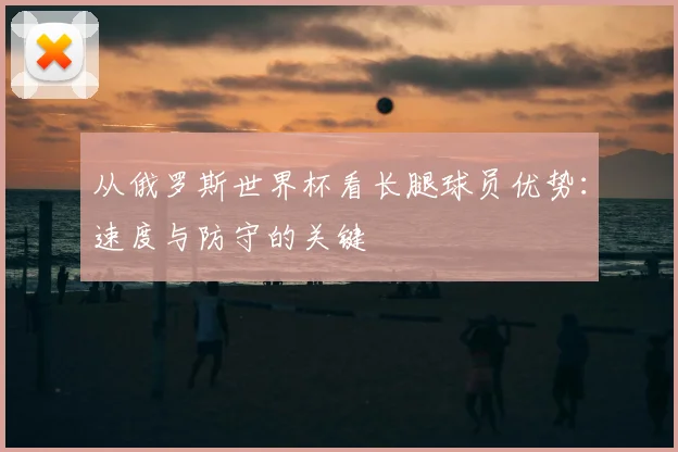 从俄罗斯世界杯看长腿球员优势：速度与防守的关键
