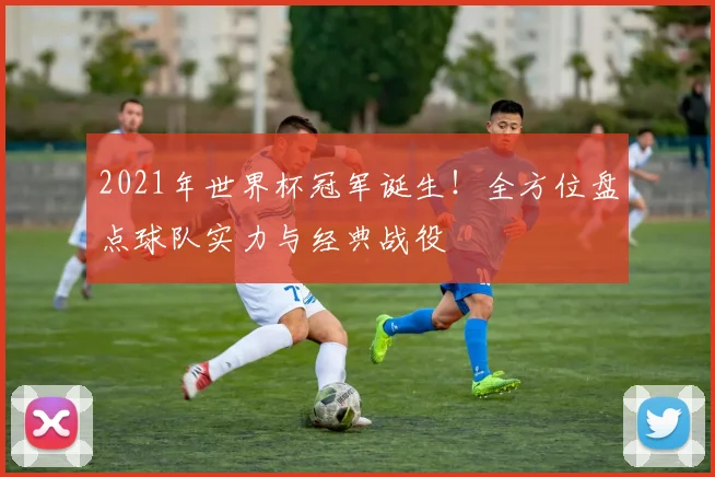 2021年世界杯冠军诞生！全方位盘点球队实力与经典战役