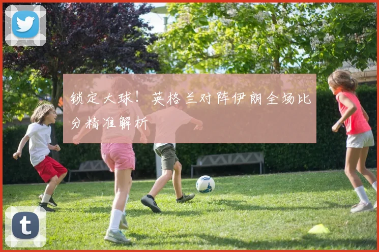 锁定大球!英格兰对阵伊朗全场比分精准解析