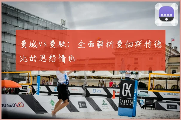曼城vs曼联：全面解析曼彻斯特德比的恩怨情仇