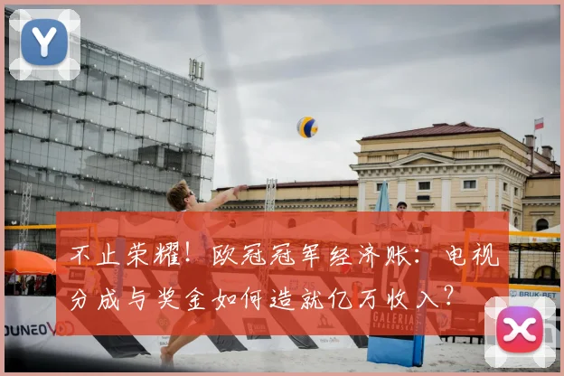 不止荣耀！欧冠冠军经济账：电视分成与奖金如何造就亿万收入？