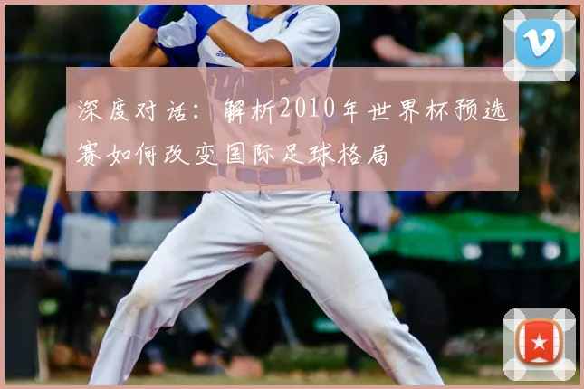 深度对话:解析2010年世界杯预选赛如何改变国际足球格局