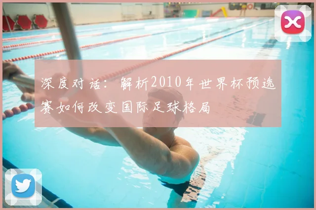深度对话：解析2010年世界杯预选赛如何改变国际足球格局